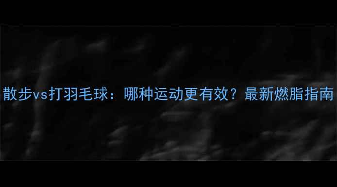 图片 散步vs打羽毛球：哪种运动更有效？最新燃脂指南