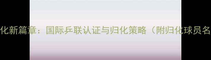 图片 新加坡乒乓球归化新篇章：国际乒联认证与归化策略（附归化球员名单及赛事数据）