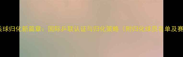 图片 新加坡乒乓球归化新篇章：国际乒联认证与归化策略（附归化球员名单及赛事数据）1