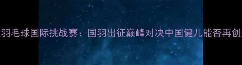 图片 新加坡羽毛球国际挑战赛：国羽出征巅峰对决中国健儿能否再创辉煌？