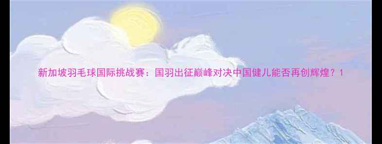 图片 新加坡羽毛球国际挑战赛：国羽出征巅峰对决中国健儿能否再创辉煌？1
