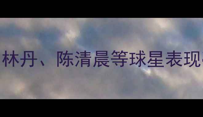 图片 新加坡羽毛球赛燃爆全场！林丹、陈清晨等球星表现亮眼，这些看点不容错过！