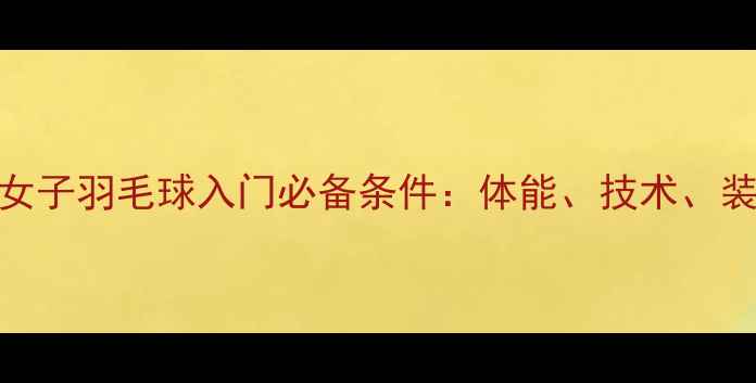 图片 新手必看女子羽毛球入门必备条件：体能、技术、装备全攻略