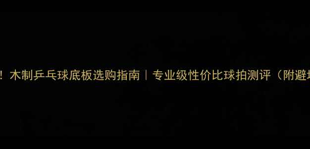 图片 新手必看！木制乒乓球底板选购指南｜专业级性价比球拍测评（附避坑攻略）1