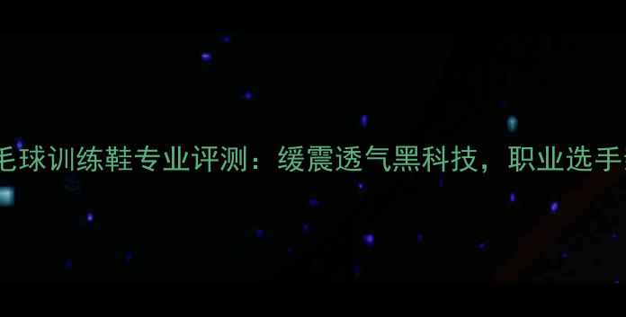图片 新款李宁男羽毛球训练鞋专业评测：缓震透气黑科技，职业选手亲测实战体验2