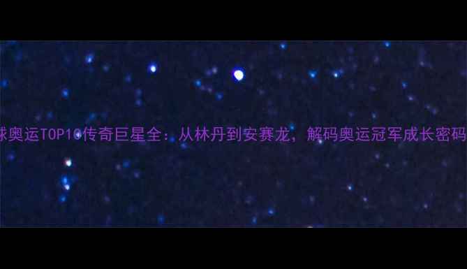 图片 新版！羽毛球奥运TOP10传奇巨星全：从林丹到安赛龙，解码奥运冠军成长密码与运动哲学2