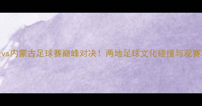图片 新疆vs内蒙古足球赛巅峰对决！两地足球文化碰撞与观赛攻略