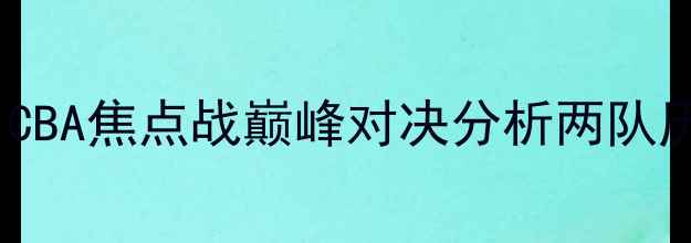 图片 新疆广汇vs北京队：CBA焦点战巅峰对决分析两队历史恩怨与战术博弈1