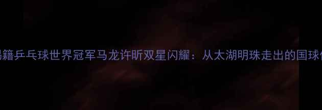 图片 无锡籍乒乓球世界冠军马龙许昕双星闪耀：从太湖明珠走出的国球传奇