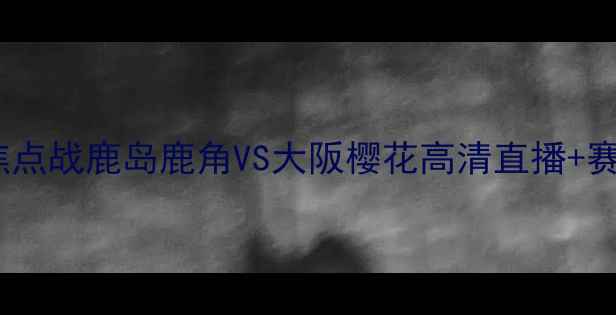 图片 日本J联赛焦点战鹿岛鹿角VS大阪樱花高清直播+赛事前瞻深度