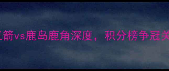 图片 日本J联赛焦点战：广岛三箭vs鹿岛鹿角深度，积分榜争冠关键战胜负天平如何倾斜？