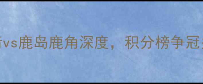 图片 日本J联赛焦点战：广岛三箭vs鹿岛鹿角深度，积分榜争冠关键战胜负天平如何倾斜？1