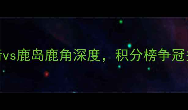 图片 日本J联赛焦点战：广岛三箭vs鹿岛鹿角深度，积分榜争冠关键战胜负天平如何倾斜？2