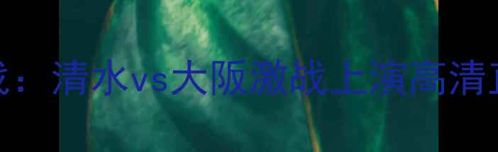 图片 日本J联赛焦点战：清水vs大阪激战上演高清直播+赛事前瞻全