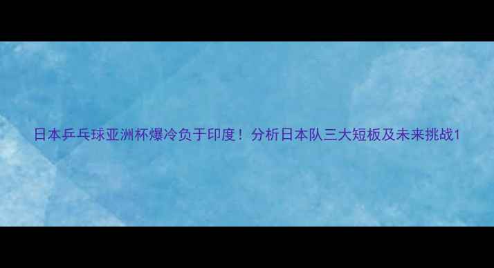 图片 日本乒乓球亚洲杯爆冷负于印度！分析日本队三大短板及未来挑战1