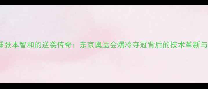 图片 日本乒乓球张本智和的逆袭传奇：东京奥运会爆冷夺冠背后的技术革新与团队战略2