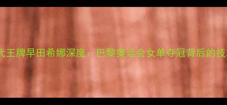 图片 日本乒乓球队新一代王牌早田希娜深度：巴黎奥运会女单夺冠背后的技术革新与成长密码1