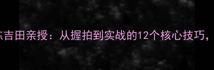 图片 日本国乒教练吉田亲授：从握拍到实战的12个核心技巧，新手必看！2