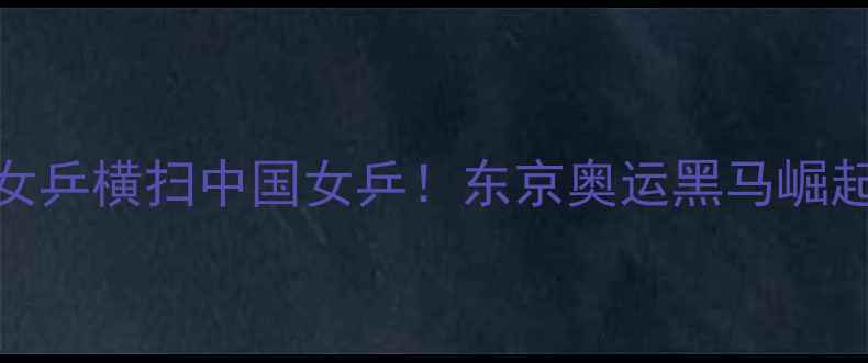 图片 日本女乒横扫中国女乒！东京奥运黑马崛起之路