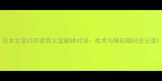 图片 日本女篮VS菲律宾女篮巅峰对决：战术与精彩瞬间全记录1