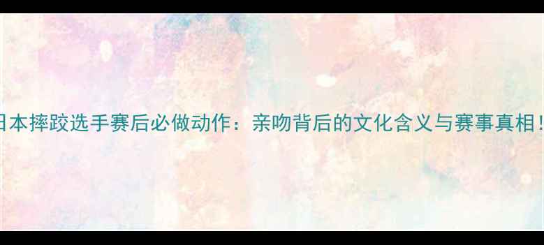 图片 日本摔跤选手赛后必做动作：亲吻背后的文化含义与赛事真相！
