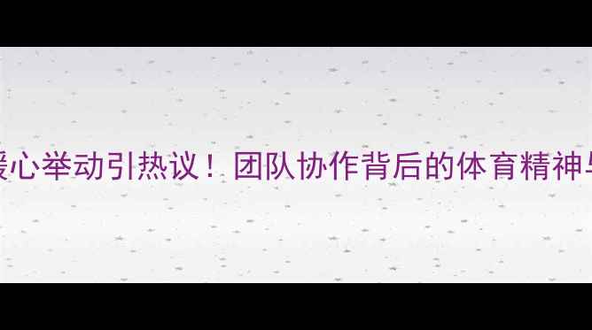 图片 日本球员暖心举动引热议！团队协作背后的体育精神与教育意义