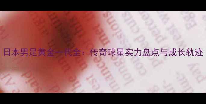 图片 日本男足黄金一代全：传奇球星实力盘点与成长轨迹