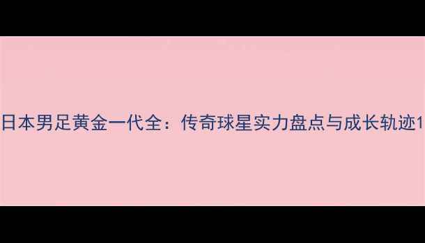 图片 日本男足黄金一代全：传奇球星实力盘点与成长轨迹1