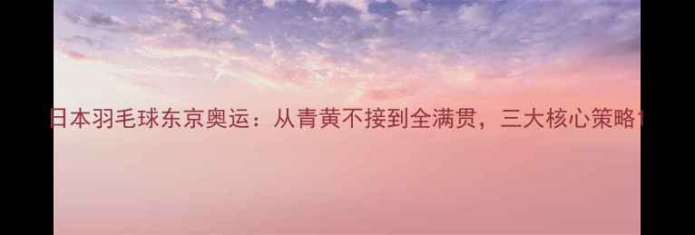 图片 日本羽毛球东京奥运：从青黄不接到全满贯，三大核心策略1