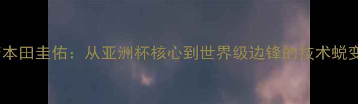 图片 日本足球传奇本田圭佑：从亚洲杯核心到世界级边锋的技术蜕变与战略价值1