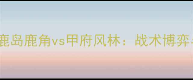 图片 日职联焦点战鹿岛鹿角vs甲府风林：战术博弈与争冠悬念全2