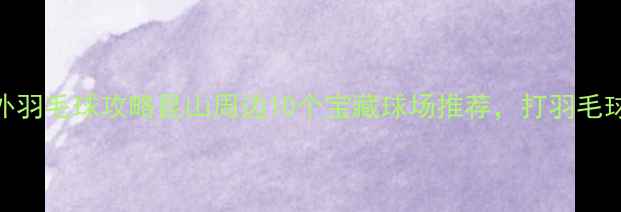 图片 昆山室外羽毛球攻略昆山周边10个宝藏球场推荐，打羽毛球必看！