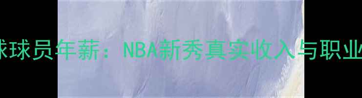 图片 普通篮球球员年薪：NBA新秀真实收入与职业发展全1