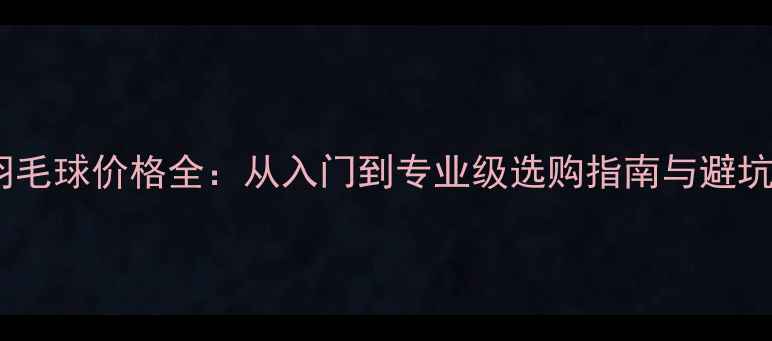图片 普通羽毛球价格全：从入门到专业级选购指南与避坑指南1