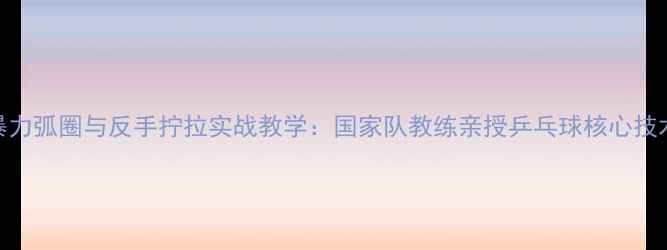 图片 暴力弧圈与反手拧拉实战教学：国家队教练亲授乒乓球核心技术