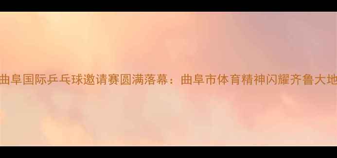 图片 曲阜国际乒乓球邀请赛圆满落幕：曲阜市体育精神闪耀齐鲁大地