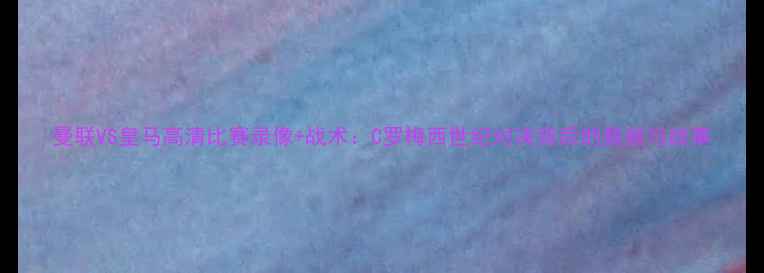 图片 曼联VS皇马高清比赛录像+战术：C罗梅西世纪对决背后的数据与故事