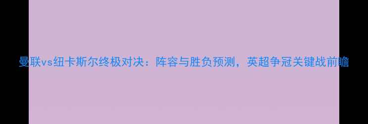 图片 曼联vs纽卡斯尔终极对决：阵容与胜负预测，英超争冠关键战前瞻