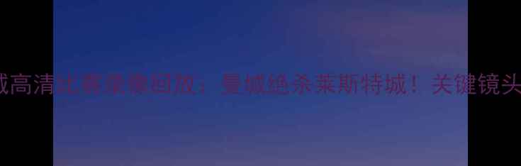 图片 曼联vs莱斯特城高清比赛录像回放：曼城绝杀莱斯特城！关键镜头+赛后数据统计