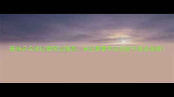 图片 最佳乒乓球比赛网站推荐：专业赛事平台功能与报名指南1