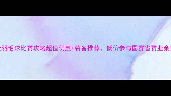 图片 最全羽毛球比赛攻略超值优惠+装备推荐，低价参与国赛省赛业余赛！
