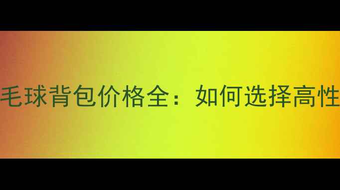 图片 最新专业羽毛球背包价格全：如何选择高性价比装备？