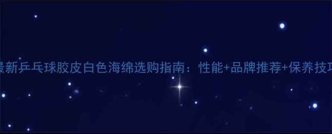 图片 最新乒乓球胶皮白色海绵选购指南：性能+品牌推荐+保养技巧