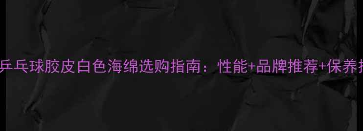 图片 最新乒乓球胶皮白色海绵选购指南：性能+品牌推荐+保养技巧1