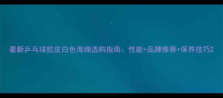 图片 最新乒乓球胶皮白色海绵选购指南：性能+品牌推荐+保养技巧2