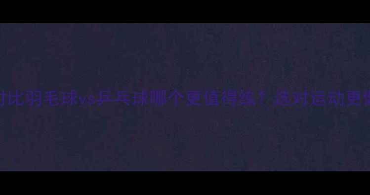 图片 最新对比羽毛球vs乒乓球哪个更值得练？选对运动更健康！
