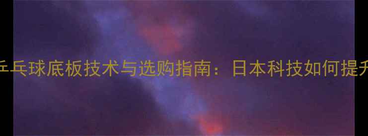 图片 最新测评日式乒乓球底板技术与选购指南：日本科技如何提升你的实战表现