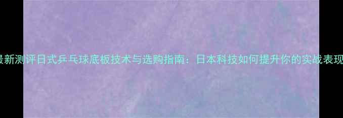 图片 最新测评日式乒乓球底板技术与选购指南：日本科技如何提升你的实战表现2