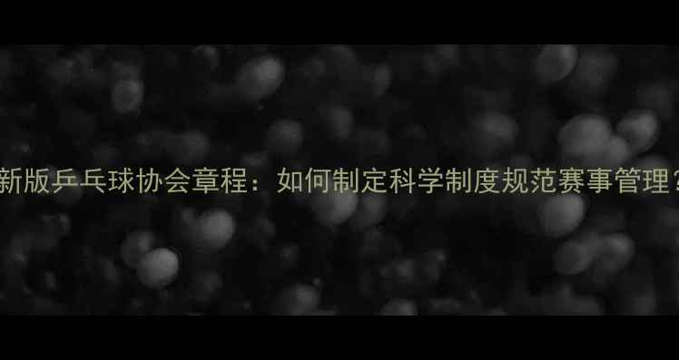 图片 最新版乒乓球协会章程：如何制定科学制度规范赛事管理？2