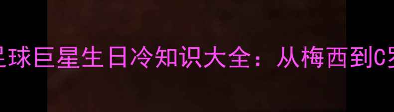 图片 最新版！全球足球巨星生日冷知识大全：从梅西到C罗的出生日玄机